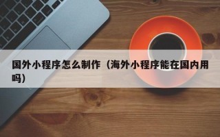 南城国外小程序怎么制作（海外小程序能在国内用吗）