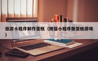 南城旅游小程序制作蛋糕（微信小程序做蛋糕游戏）